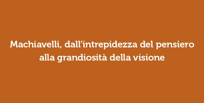 Machiavelli, dall’intrepidezza del pensiero alla grandiosità della visione